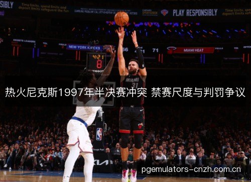 热火尼克斯1997年半决赛冲突 禁赛尺度与判罚争议 热火尼克斯1997年半决赛冲突 禁赛尺度与判罚争议